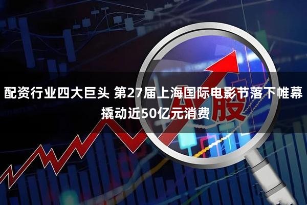 配资行业四大巨头 第27届上海国际电影节落下帷幕 撬动近50亿元消费