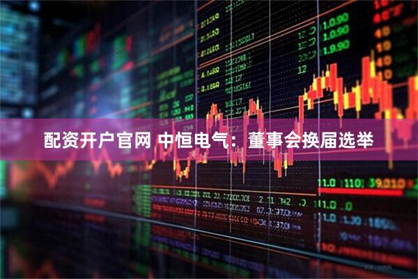 配资开户官网 中恒电气：董事会换届选举