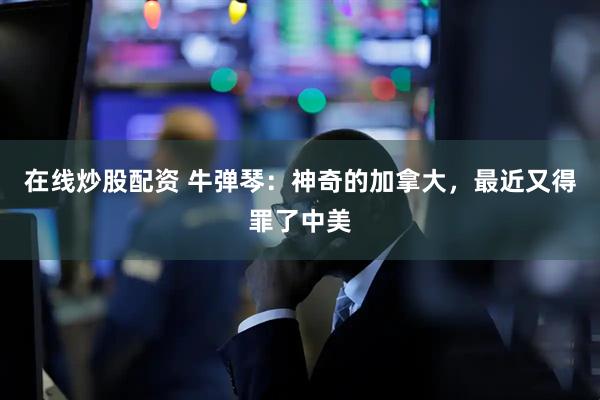 在线炒股配资 牛弹琴：神奇的加拿大，最近又得罪了中美