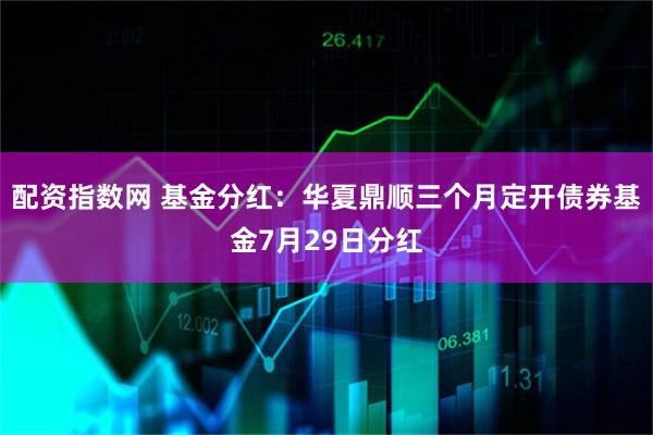 配资指数网 基金分红：华夏鼎顺三个月定开债券基金7月29日分红