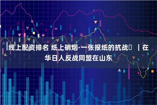 线上配资排名 纸上硝烟·一张报纸的抗战⑮｜在华日人反战同盟在山东