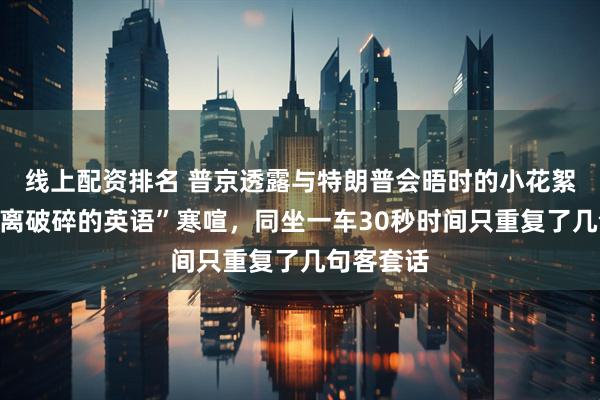 线上配资排名 普京透露与特朗普会晤时的小花絮：用“支离破碎的英语”寒喧，同坐一车30秒时间只重复了几句客套话