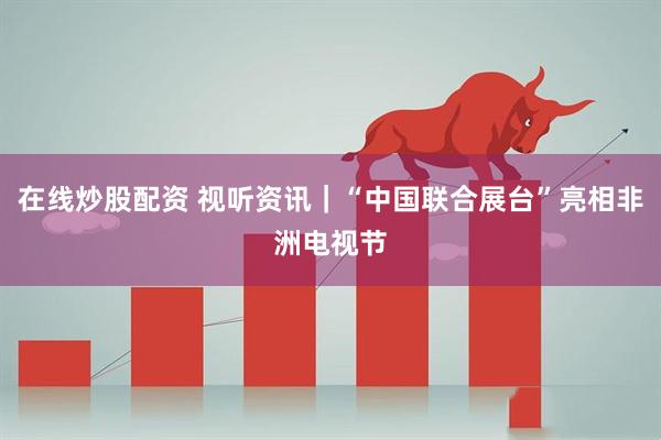 在线炒股配资 视听资讯｜“中国联合展台”亮相非洲电视节