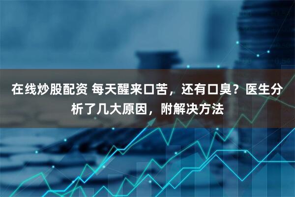 在线炒股配资 每天醒来口苦，还有口臭？医生分析了几大原因，附解决方法